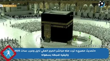 «تحديث حصري» تردد مكة مباشر الحرم المكي نايل وعرب سات 2025 وكيفية ضبطه بسهولة